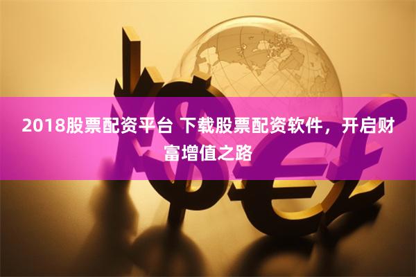 2018股票配资平台 下载股票配资软件，开启财富增值之路