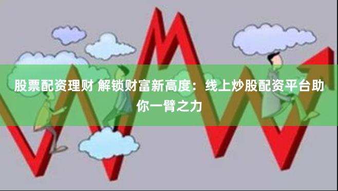 股票配资理财 解锁财富新高度：线上炒股配资平台助你一臂之力