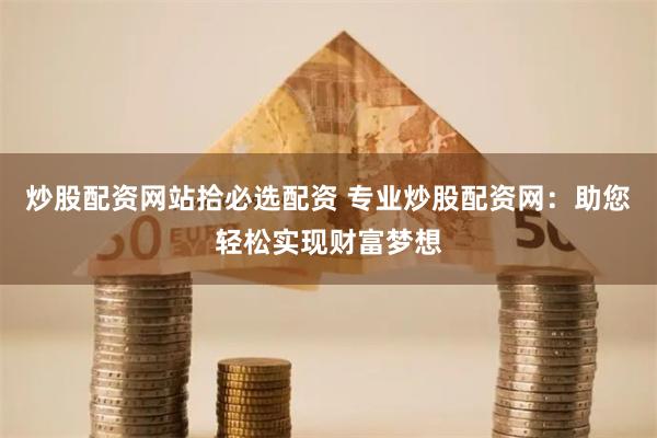 炒股配资网站拾必选配资 专业炒股配资网:助您轻松实现财富梦想