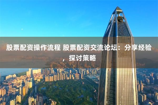 股票配资操作流程 股票配资交流论坛：分享经验，探讨策略