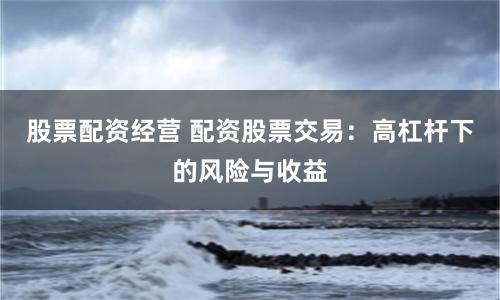 股票配资经营 配资股票交易：高杠杆下的风险与收益