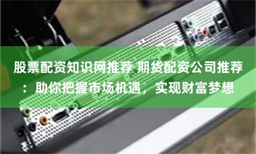 股票配资知识网推荐 期货配资公司推荐：助你把握市场机遇，实现财富梦想