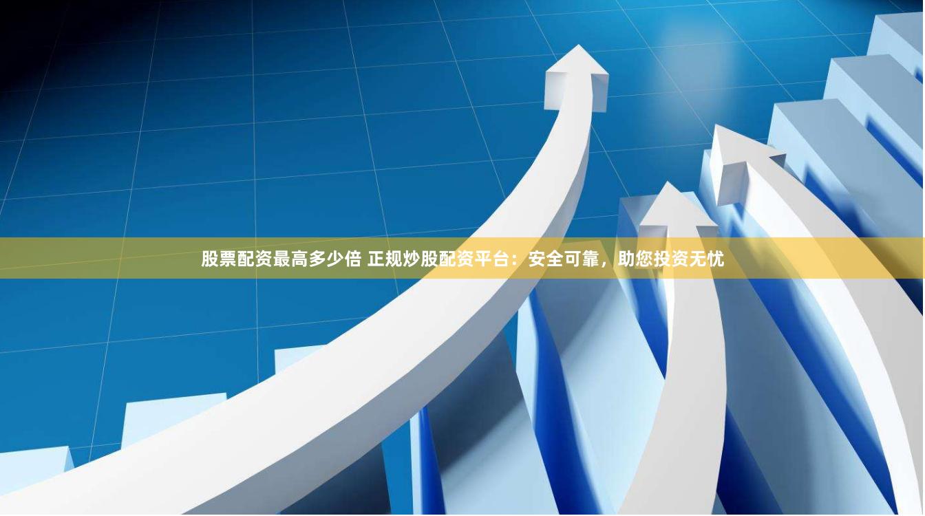 股票配资最高多少倍 正规炒股配资平台：安全可靠，助您投资无忧