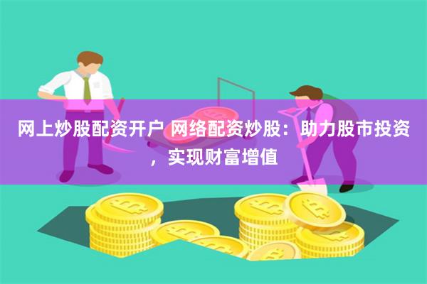 网上炒股配资开户 网络配资炒股：助力股市投资，实现财富增值