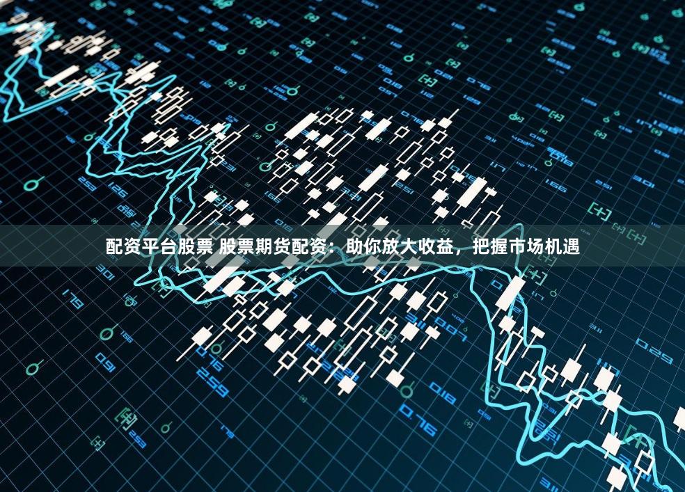 配资平台股票 股票期货配资：助你放大收益，把握市场机遇