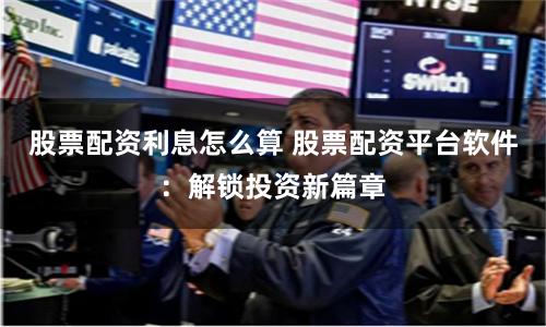 股票配资利息怎么算 股票配资平台软件：解锁投资新篇章