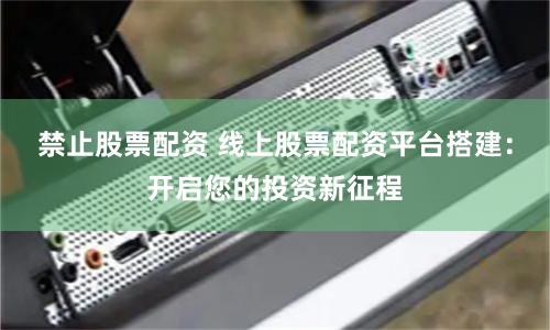 禁止股票配资 线上股票配资平台搭建:开启您的投资新征程