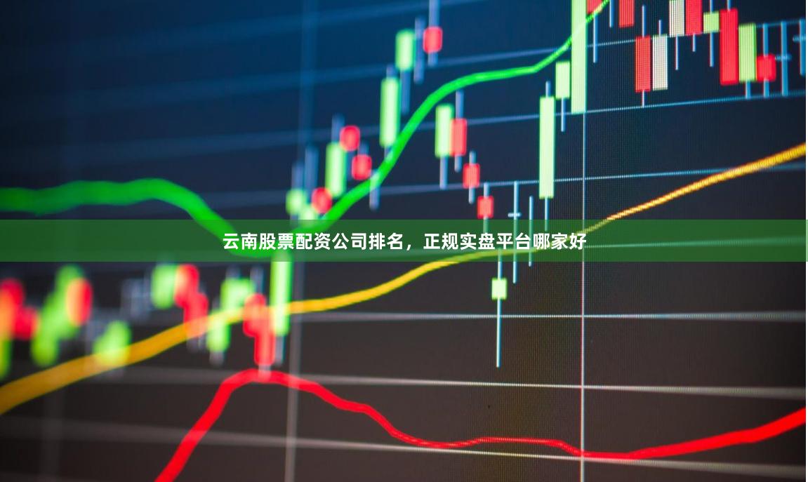 云南股票配资公司排名，正规实盘平台哪家好